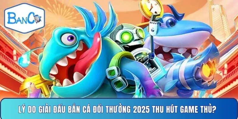 ly-do-giai-dau-ban-ca-doi-thuong-2025-thu-hut-game-thu